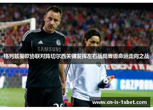 格列兹曼欧协联对阵切尔西关键发挥左右战局晋级命运走向之战